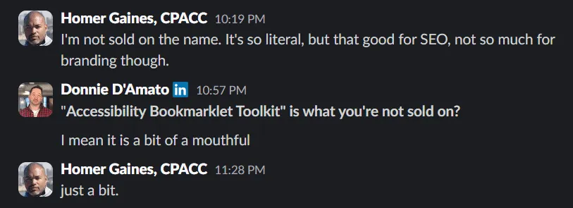 A conversation with Donnie D’Amato. where I mentioned how I’m not sold on the name eventhough it’s good for SEO. Donnie replied, “Accessibility Bookmarklet Toolkit” is what you’re not sold on? I mean it is a bit of a mouthful. To which I reply, “Just a bit”